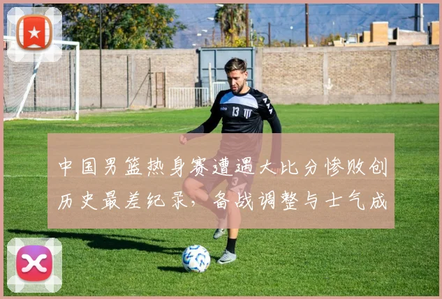 中国男篮热身赛遭遇大比分惨败创历史最差纪录，备战调整与士气成焦点