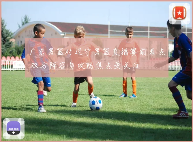 广东男篮对辽宁男篮直播赛前看点 双方阵容与攻防焦点受关注