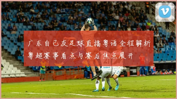 广东自己友足球直播粤语全程解析粤超赛事看点与赛后焦点展开