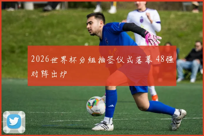 2026世界杯分组抽签仪式落幕 48强对阵出炉