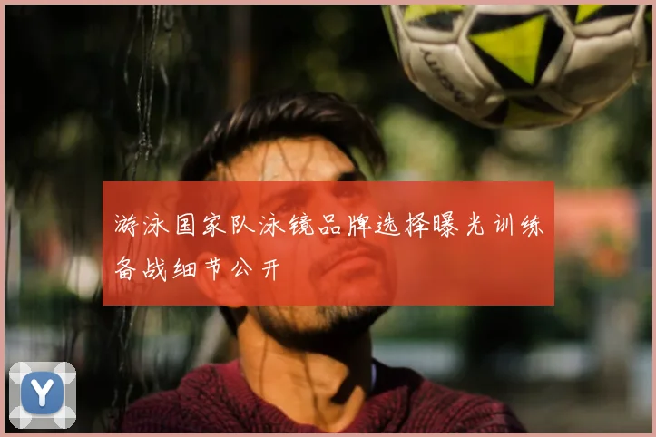 游泳国家队泳镜品牌选择曝光训练备战细节公开