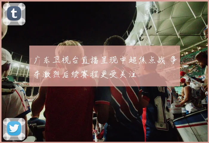 广东卫视台直播呈现中超焦点战 争夺激烈后续赛程更受关注