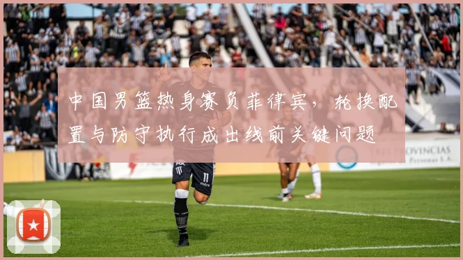 中国男篮热身赛负菲律宾，轮换配置与防守执行成出线前关键问题