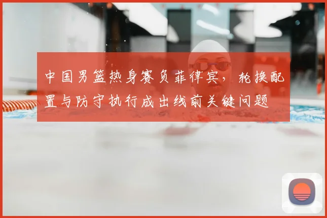 中国男篮热身赛负菲律宾，轮换配置与防守执行成出线前关键问题