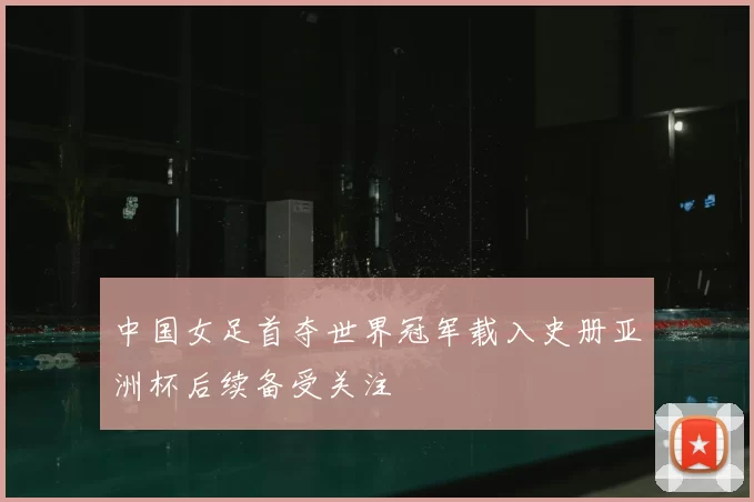 中国女足首夺世界冠军载入史册亚洲杯后续备受关注