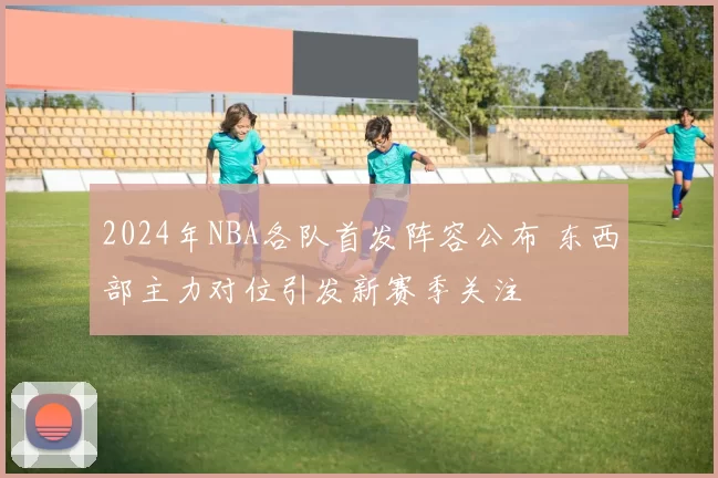 2024年NBA各队首发阵容公布 东西部主力对位引发新赛季关注
