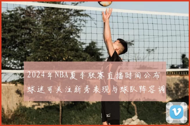 2024年NBA夏季联赛直播时间公布 球迷可关注新秀表现与球队阵容调整