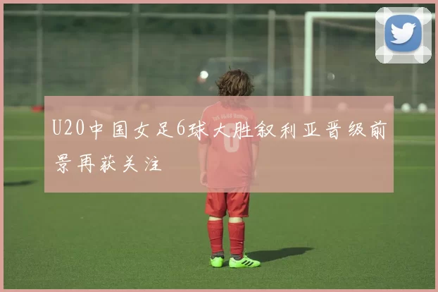 U20中国女足6球大胜叙利亚晋级前景再获关注