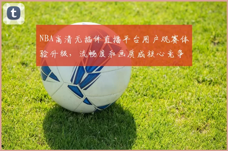 NBA高清无插件直播平台用户观赛体验升级，流畅度和画质成核心竞争力