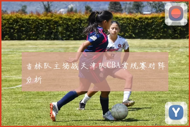 吉林队主场战天津队CBA常规赛对阵分析