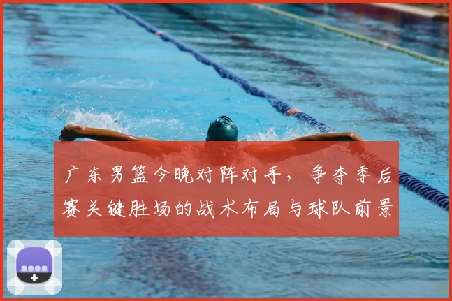广东男篮今晚对阵对手，争夺季后赛关键胜场的战术布局与球队前景分析