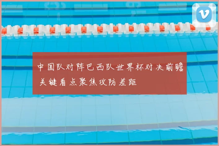 中国队对阵巴西队世界杯对决前瞻 关键看点聚焦攻防差距