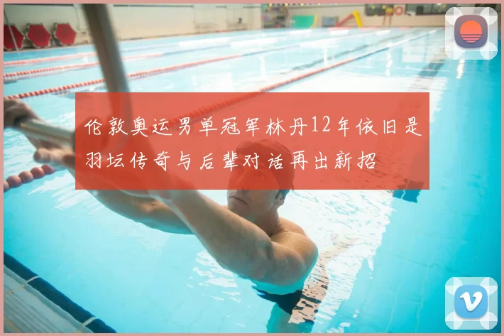 伦敦奥运男单冠军林丹12年依旧是羽坛传奇与后辈对话再出新招