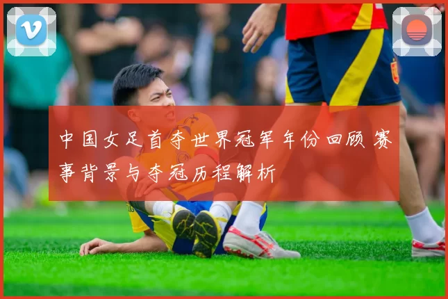 中国女足首夺世界冠军年份回顾 赛事背景与夺冠历程解析