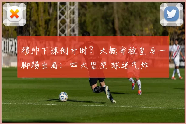 穆帅下课倒计时？大概率被皇马一脚踢出局：四大皆空 球迷气炸