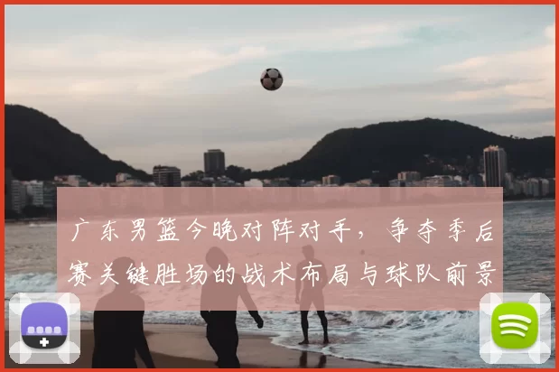 广东男篮今晚对阵对手，争夺季后赛关键胜场的战术布局与球队前景分析