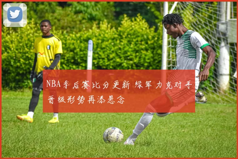 NBA季后赛比分更新 绿军力克对手晋级形势再添悬念