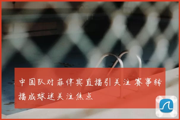 中国队对菲律宾直播引关注 赛事转播成球迷关注焦点