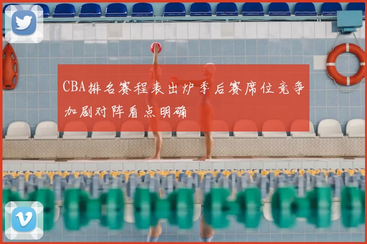 CBA排名赛程表出炉季后赛席位竞争加剧对阵看点明确