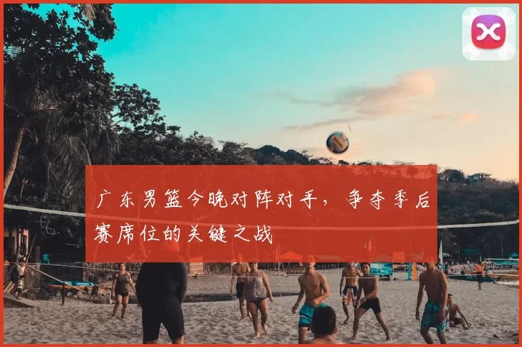 广东男篮今晚对阵对手，争夺季后赛席位的关键之战