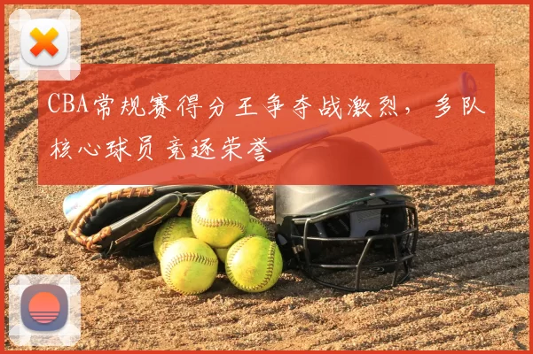 CBA常规赛得分王争夺战激烈，多队核心球员竞逐荣誉