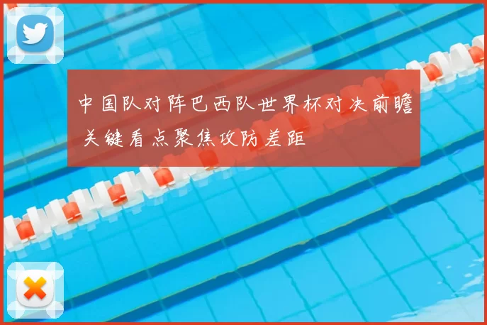 中国队对阵巴西队世界杯对决前瞻 关键看点聚焦攻防差距