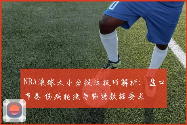 NBA滚球大小分投注技巧解析：盘口节奏 伤病轮换与临场数据要点