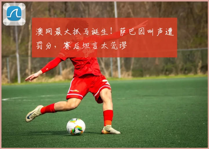 澳网最大抓马诞生！萨巴因叫声遭罚分，赛后坦言太荒谬