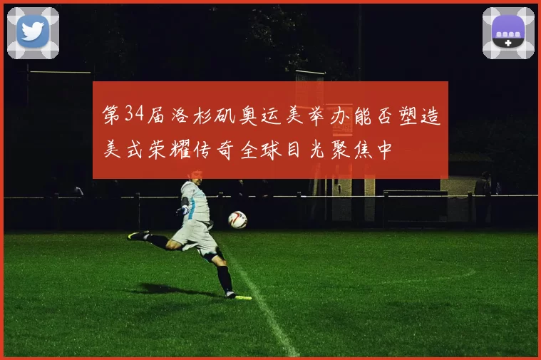 第34届洛杉矶奥运美举办能否塑造美式荣耀传奇全球目光聚焦中