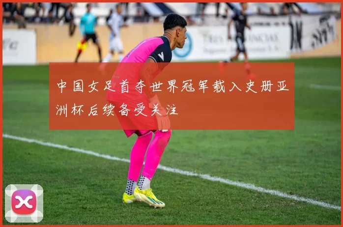 中国女足首夺世界冠军载入史册亚洲杯后续备受关注