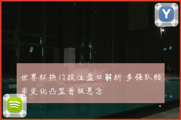 世界杯热门投注盘口解析 多强队赔率变化凸显晋级悬念