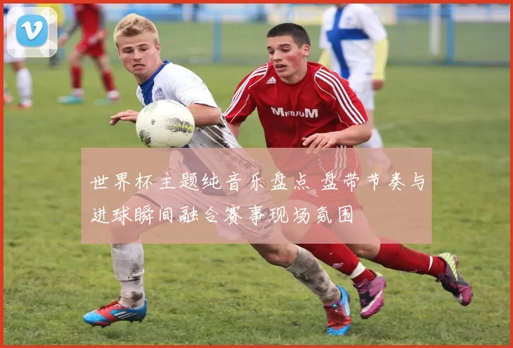 世界杯主题纯音乐盘点 盘带节奏与进球瞬间融合赛事现场氛围