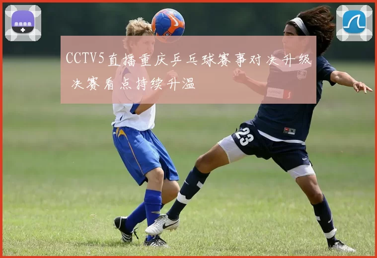 CCTV5直播重庆乒乓球赛事对决升级 决赛看点持续升温