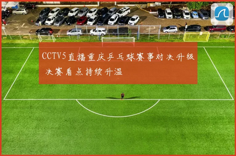 CCTV5直播重庆乒乓球赛事对决升级 决赛看点持续升温