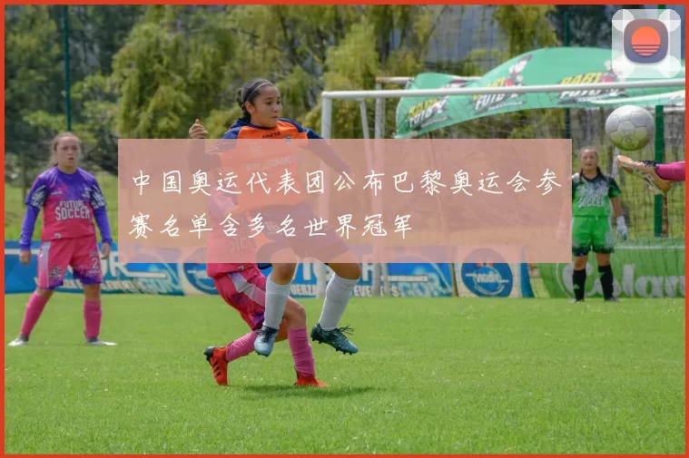 中国奥运代表团公布巴黎奥运会参赛名单含多名世界冠军