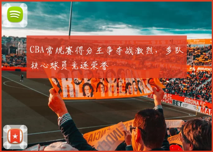 CBA常规赛得分王争夺战激烈，多队核心球员竞逐荣誉