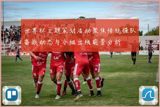 世界杯主题策划活动聚焦传统强队备战动态与小组出线前景分析