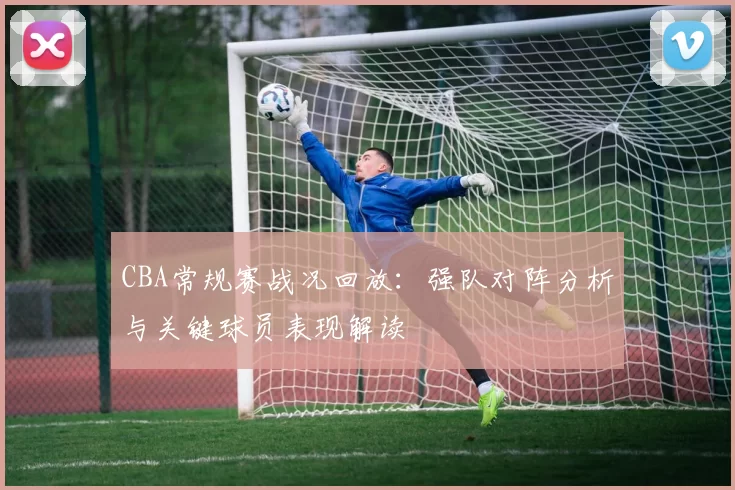 CBA常规赛战况回放：强队对阵分析与关键球员表现解读