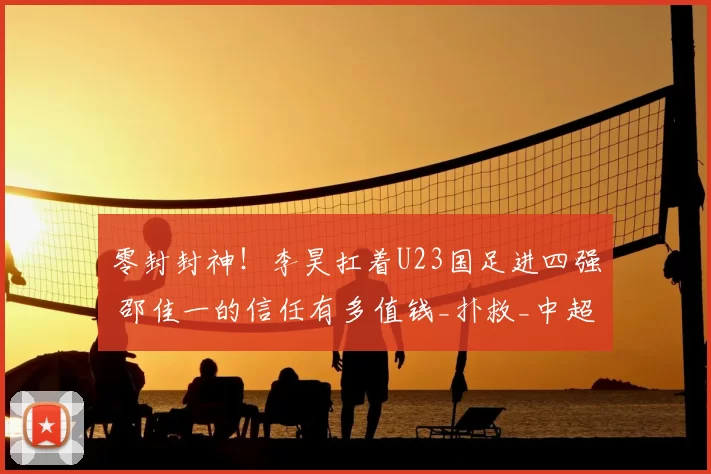 零封封神！李昊扛着U23国足进四强 邵佳一的信任有多值钱_扑救_中超_赛场