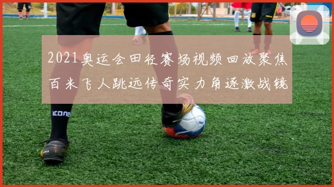 2021奥运会田径赛场视频回放聚焦百米飞人跳远传奇实力角逐激战镜头