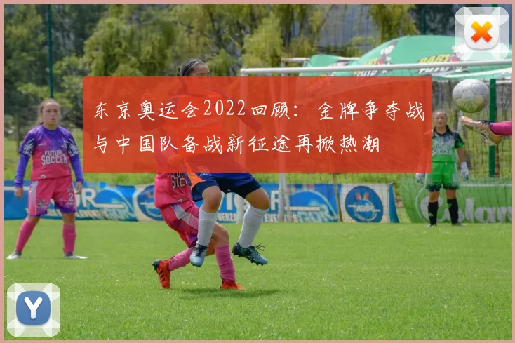 东京奥运会2022回顾：金牌争夺战与中国队备战新征途再掀热潮