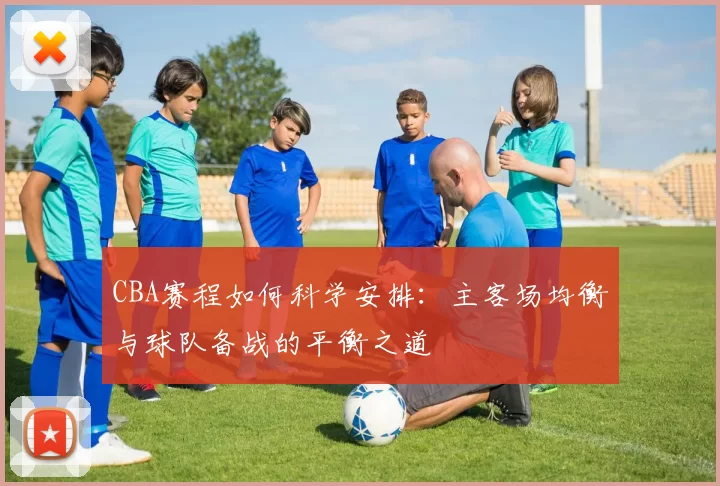 CBA赛程如何科学安排：主客场均衡与球队备战的平衡之道