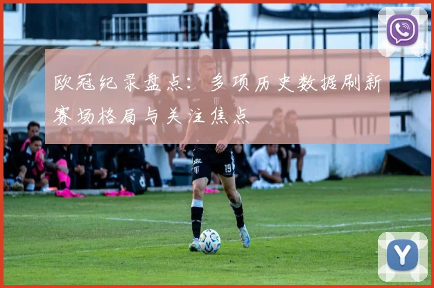 欧冠纪录盘点：多项历史数据刷新赛场格局与关注焦点