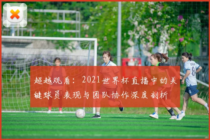 超越观看：2021世界杯直播中的关键球员表现与团队协作深度剖析