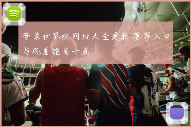 登录世界杯网址大全更新 赛事入口与观看指南一览