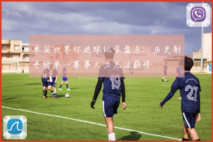 单届世界杯进球纪录盘点：历史射手榜单一赛事火力见证巅峰