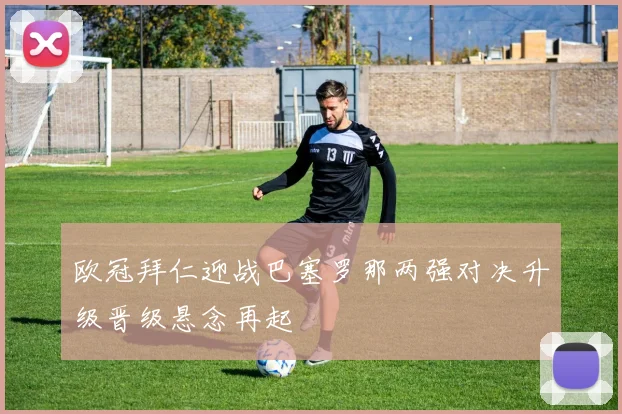 欧冠拜仁迎战巴塞罗那两强对决升级晋级悬念再起
