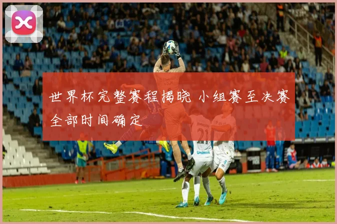 世界杯完整赛程揭晓 小组赛至决赛全部时间确定
